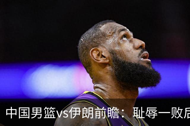 中国男篮vs伊朗前瞻：耻辱一败后需振作 胡金秋率队全力争铜牌